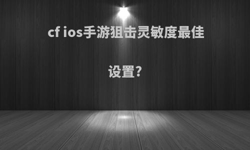 cf ios手游狙击灵敏度最佳设置?
