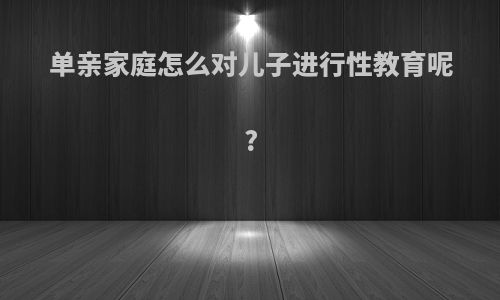 单亲家庭怎么对儿子进行性教育呢?