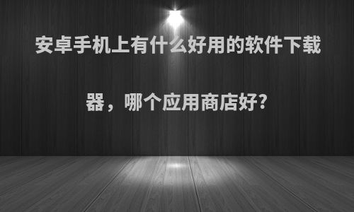 安卓手机上有什么好用的软件下载器，哪个应用商店好?