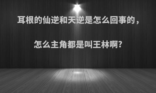 耳根的仙逆和天逆是怎么回事的，怎么主角都是叫王林啊?