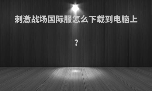 刺激战场国际服怎么下载到电脑上?