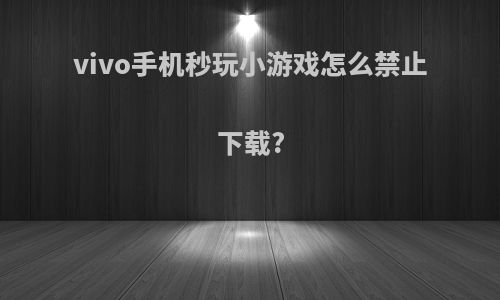 vivo手机秒玩小游戏怎么禁止下载?