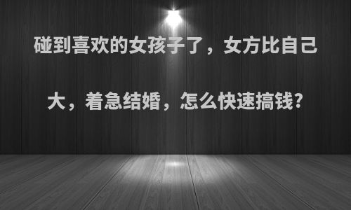 碰到喜欢的女孩子了，女方比自己大，着急结婚，怎么快速搞钱?