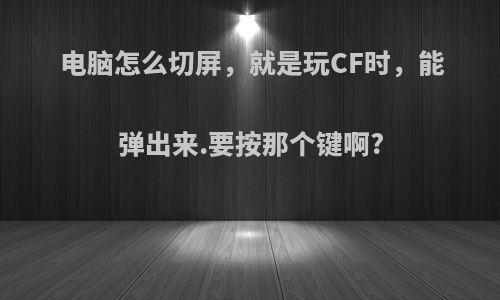 电脑怎么切屏，就是玩CF时，能弹出来.要按那个键啊?