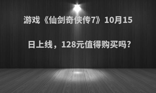 游戏《仙剑奇侠传7》10月15日上线，128元值得购买吗?