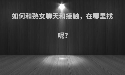 如何和熟女聊天和接触，在哪里找呢?