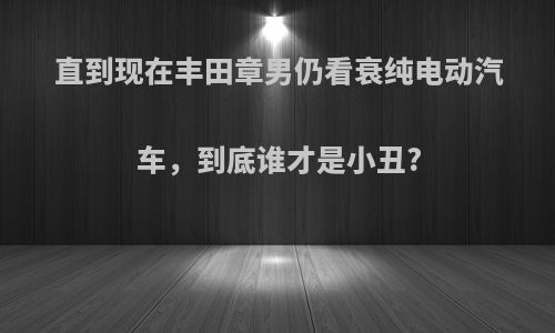 直到现在丰田章男仍看衰纯电动汽车，到底谁才是小丑?