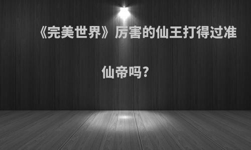 《完美世界》厉害的仙王打得过准仙帝吗?