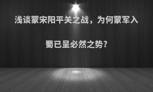 浅谈蒙宋阳平关之战，为何蒙军入蜀已呈必然之势?