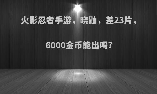 火影忍者手游，晓鼬，差23片，6000金币能出吗?