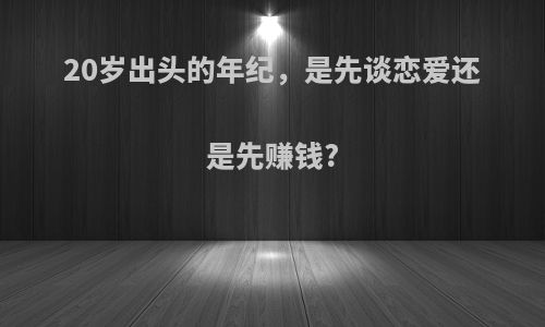 20岁出头的年纪，是先谈恋爱还是先赚钱?