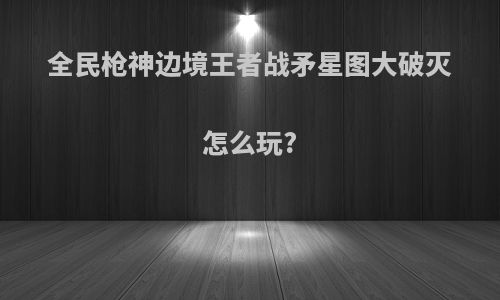 全民枪神边境王者战矛星图大破灭怎么玩?