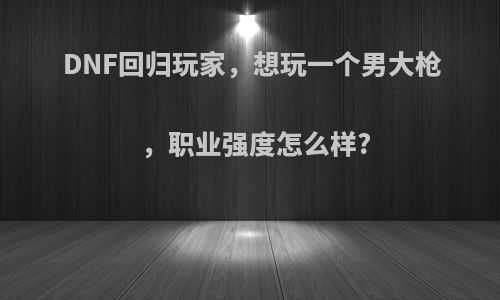 DNF回归玩家，想玩一个男大枪，职业强度怎么样?