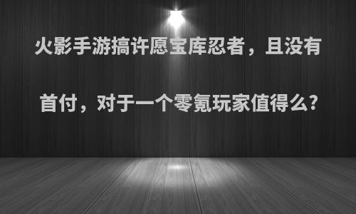 火影手游搞许愿宝库忍者，且没有首付，对于一个零氪玩家值得么?