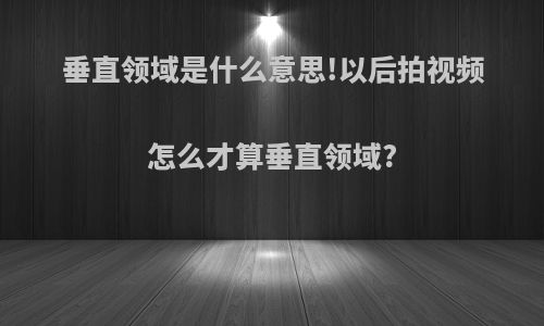 垂直领域是什么意思!以后拍视频怎么才算垂直领域?