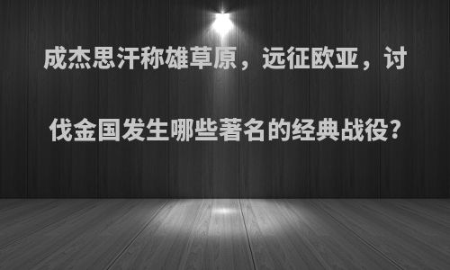 成杰思汗称雄草原，远征欧亚，讨伐金国发生哪些著名的经典战役?