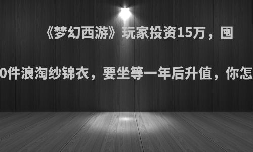 《梦幻西游》玩家投资15万，囤了460件浪淘纱锦衣，要坐等一年后升值，你怎么看?