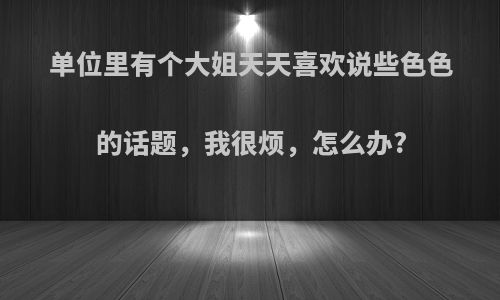 单位里有个大姐天天喜欢说些色色的话题，我很烦，怎么办?