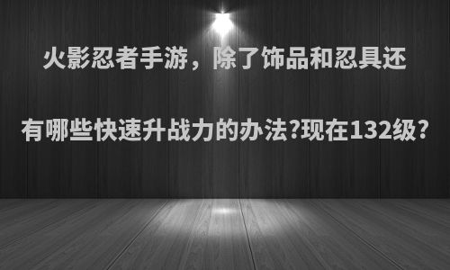 火影忍者手游，除了饰品和忍具还有哪些快速升战力的办法?现在132级?