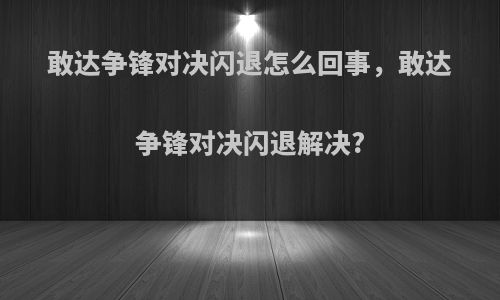 敢达争锋对决闪退怎么回事，敢达争锋对决闪退解决?