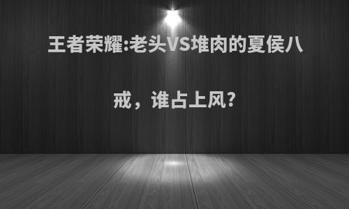 王者荣耀:老头VS堆肉的夏侯八戒，谁占上风?