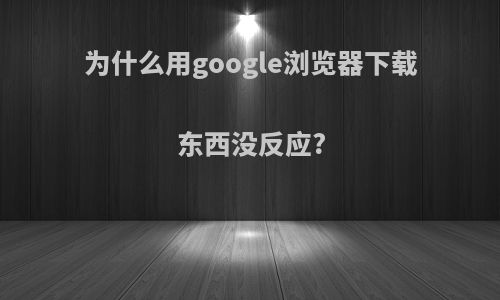 为什么用google浏览器下载东西没反应?