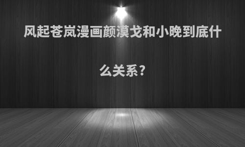风起苍岚漫画颜漠戈和小晚到底什么关系?