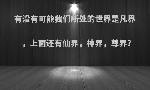 有没有可能我们所处的世界是凡界，上面还有仙界，神界，尊界?