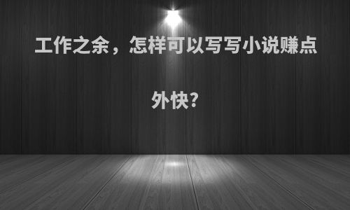工作之余，怎样可以写写小说赚点外快?