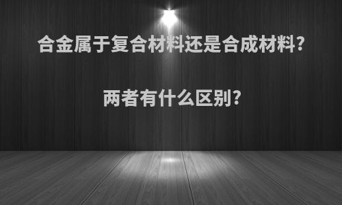 合金属于复合材料还是合成材料?两者有什么区别?