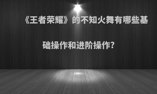 《王者荣耀》的不知火舞有哪些基础操作和进阶操作?