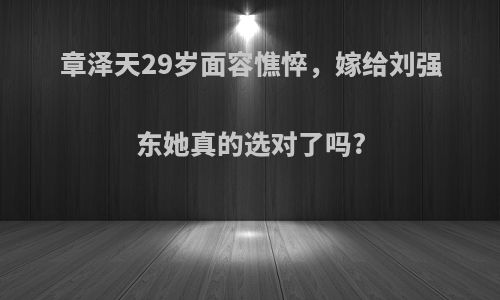 章泽天29岁面容憔悴，嫁给刘强东她真的选对了吗?