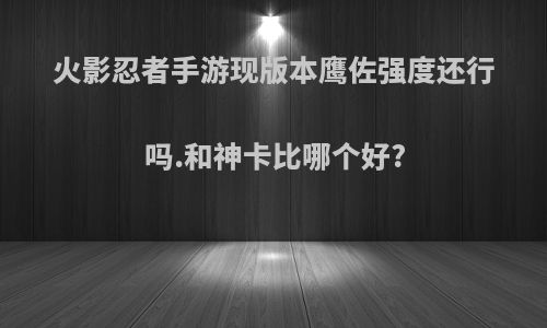 火影忍者手游现版本鹰佐强度还行吗.和神卡比哪个好?