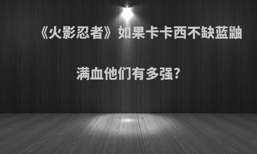 《火影忍者》如果卡卡西不缺蓝鼬满血他们有多强?