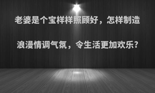 老婆是个宝样样照顾好，怎样制造浪漫情调气氛，令生活更加欢乐?