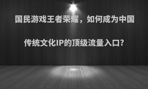 国民游戏王者荣耀，如何成为中国传统文化IP的顶级流量入口?