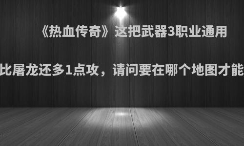 《热血传奇》这把武器3职业通用，比屠龙还多1点攻，请问要在哪个地图才能打?