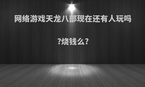 网络游戏天龙八部现在还有人玩吗?烧钱么?