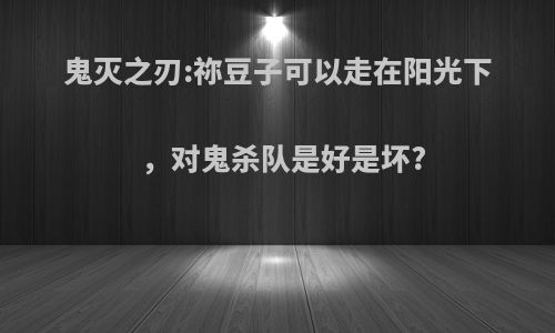 鬼灭之刃:祢豆子可以走在阳光下，对鬼杀队是好是坏?