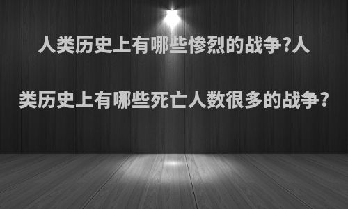 人类历史上有哪些惨烈的战争?人类历史上有哪些死亡人数很多的战争?