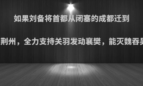 如果刘备将首都从闭塞的成都迁到富饶荆州，全力支持关羽发动襄樊，能灭魏吞吴吗?