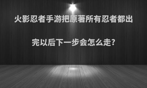 火影忍者手游把原著所有忍者都出完以后下一步会怎么走?