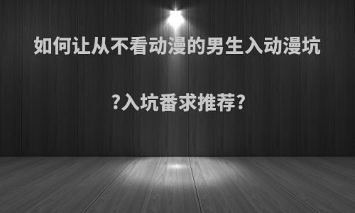 如何让从不看动漫的男生入动漫坑?入坑番求推荐?