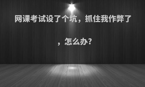 网课考试设了个坑，抓住我作弊了，怎么办?