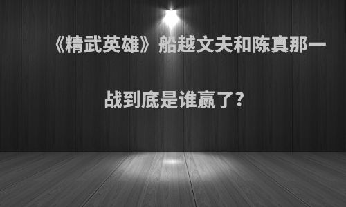 《精武英雄》船越文夫和陈真那一战到底是谁赢了?