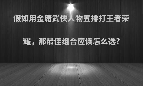 假如用金庸武侠人物五排打王者荣耀，那最佳组合应该怎么选?