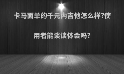 卡马面单的千元内吉他怎么样?使用者能谈谈体会吗?