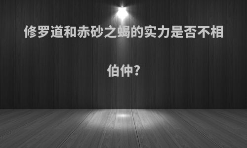 修罗道和赤砂之蝎的实力是否不相伯仲?