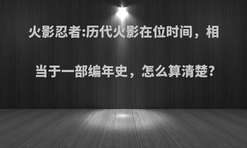 火影忍者:历代火影在位时间，相当于一部编年史，怎么算清楚?