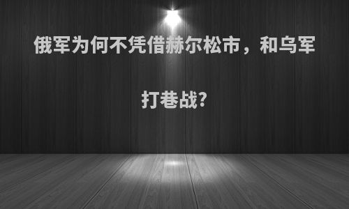 俄军为何不凭借赫尔松市，和乌军打巷战?